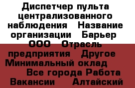 Диспетчер пульта централизованного наблюдения › Название организации ­ Барьер, ООО › Отрасль предприятия ­ Другое › Минимальный оклад ­ 25 000 - Все города Работа » Вакансии   . Алтайский край